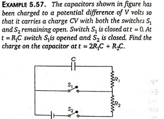 EXAMPLE 5.57. The capacitors shown in figure has
been charged to a potential difference of V volts so
that it carries a charge CV with both the switches S,
and S2 remaining open. Switch S, is closed att = Q At
t = R,C switch S, is opened and S, is closed. Find the
charge on the capacitor at t = 2R,C + RC.
%3D
