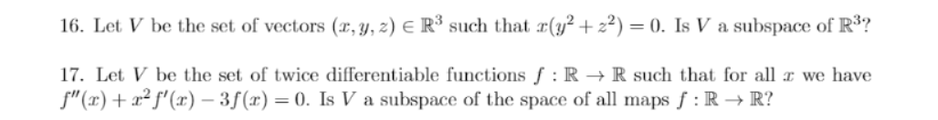 16. Let V be the set of vectors (x, y, z) E R³ such that r(y² + z²) = 0. Is V a subspace of R³?
17. Let V be the set of twice differentiable functions ƒ : R → R such that for all x we have
f"(x)+ x² f'(x) – 3f(r) = 0. Is V a subspace of the space of all maps f : R → R?
