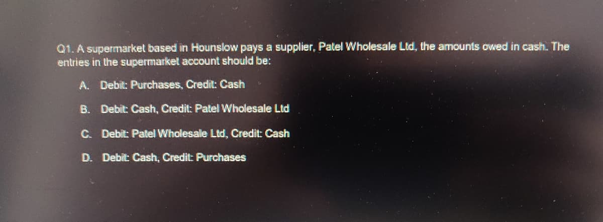 Q1. A supermarket based in Hounslow pays a supplier, Patel Wholesale Ltd, the amounts owed in cash. The
entries in the supermarket account should be:
A. Debilt: Purchases, Credit: Cash
B. Debit: Cash, Credit: Patel Wholesale Lld
C. Debit: Patel Wholesale Ltd, Credit: Cash
D. Debilt: Cash, Credit: Purchases
