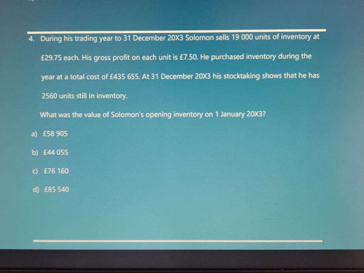 4. During his trading year to 31 December 20X3 Solomon sells 19 000 units of inventory at
£29.75 each. His gross profit on each unit is £7.50. He purchased inventory during the
year at a total cost of £435 655. At 31 December 20X3 his stocktaking shows that he has
2560 units still in inventory.
What was the value of Solomon's opening inventory on 1 January 20X3?
a) £58 905
b) E44 055
c) £76 160
d) £85 540
