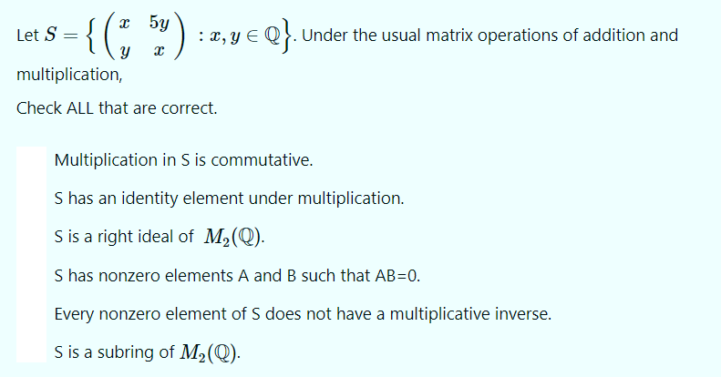 ={(; ")
x 5y
Let S
x, y E Q}. Under the usual matrix operations of addition and
multiplication,
Check ALL that are correct.
Multiplication in S is commutative.
S has an identity element under multiplication.
S is a right ideal of M2(Q).
S has nonzero elements A and B such that AB=0.
Every nonzero element of S does not have a multiplicative inverse.
S is a subring of M2(Q).
