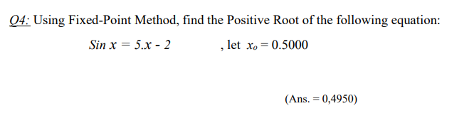 Q4: Using Fixed-Point Method, find the Positive Root of the following equation:
Sin x = 5.x - 2
, let xo = 0.5000
(Ans. = 0,4950)

