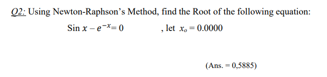 Q2: Using Newton-Raphson's Method, find the Root of the following equation:
Sin x – e-X= 0
, let x, = 0.0000
(Ans. = 0,5885)
