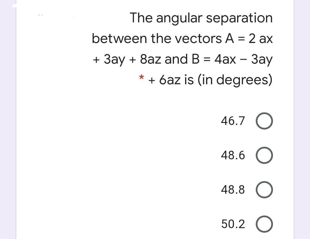 The angular separation
between the vectors A = 2 ax
%3D
+ 3ay + 8az and B = 4ax – 3ay
+ 6az is (in degrees)
46.7 O
48.6 O
48.8 O
50.2 O
