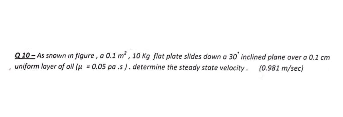 Q 10 - As snown in figure , a 0.1 m² , 10 Kg flat plate slides down a 30' inclined plane over a 0.1 cm
uniform layer of oil (µ = 0.05 pa .s ) . determine the steady state velocity . (0.981 m/sec)

