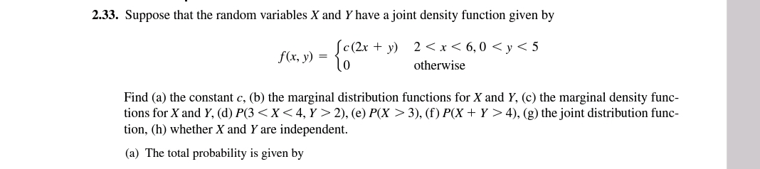 2.33. Suppose that the random variables X and Y have a joint density function given by
ſc(2x + y) 2 < x< 6, 0 < y < 5
f(x, y) = {
otherwise
Find (a) the constant c, (b) the marginal distribution functions for X and Y, (c) the marginal density func-
tions for X and Y, (d) P(3 <X< 4, Y > 2), (e) P(X > 3), (f) P(X + Y > 4), (g) the joint distribution func-
tion, (h) whether X and Y are independent.
(a) The total probability is given by
