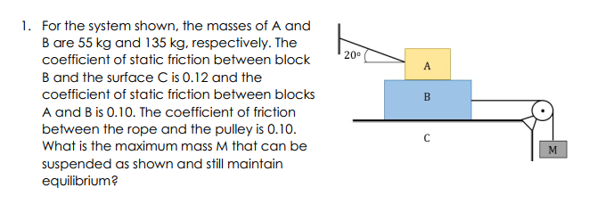 1. For the system shown, the masses of A and
B are 55 kg and 135 kg, respectively. The
20°
coefficient of static friction between block
A
B and the surface C is 0.12 and the
coefficient of static friction between blocks
B
A and B is 0.10. The coefficient of friction
between the rope and the pulley is 0.10.
What is the maximum mass M that can be
M
suspended as shown and still maintain
equilibrium?
