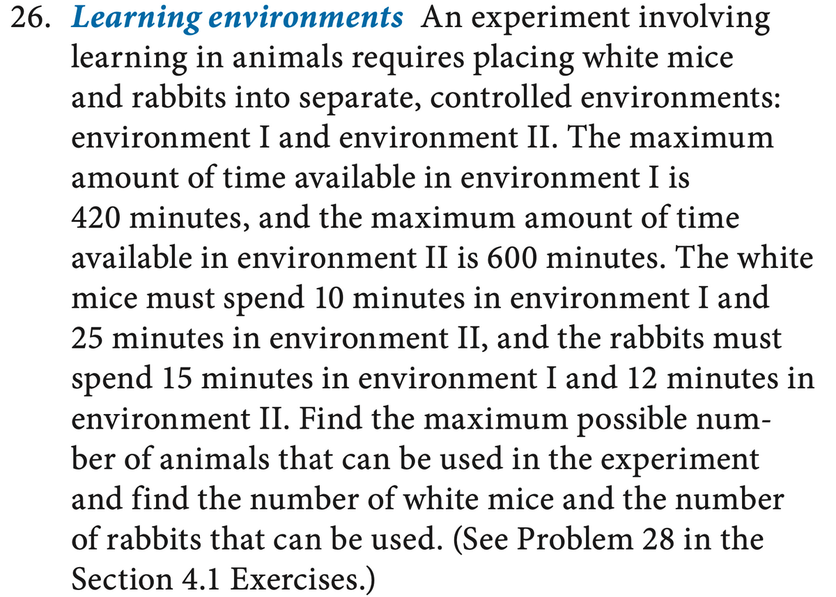 26. Learning environments An experiment involving
learning in animals requires placing white mice
and rabbits into separate, controlled environments:
environment I and environment II. The maximum
amount of time available in environment I is
420 minutes, and the maximum amount of time
available in environment II is 600 minutes. The white
mice must spend 10 minutes in environment I and
25 minutes in environment II, and the rabbits must
spend 15 minutes in environment I and 12 minutes in
environment II. Find the maximum possible num-
ber of animals that can be used in the experiment
and find the number of white mice and the number
of rabbits that can be used. (See Problem 28 in the
Section 4.1 Exercises.)
