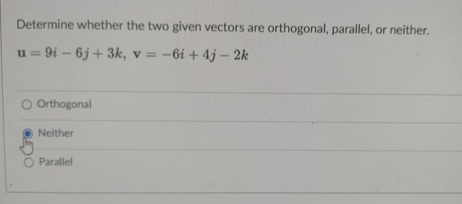 Determine whether the two given vectors are orthogonal, parallel, or neither.
u = 9i – 6j + 3k, v = -6i+ 4j – 2k
%3D
O Orthogonal
Neither
Parallel

