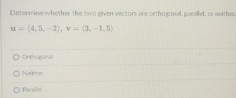 Determine whether the two given vectors are orthogonal, parallel, or neither.
u= (4, 5, -2), v = (3,-1,5)
O Orthogonal
O Neither
O Parallel
