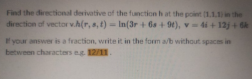 Find the directional derivative of the function h at the point (1,1,1) in the
direction of vectorv.h(r, s, t) = In(3r +6s + 9), v = 4i + 12j+6k
%3D
If your answer is a fraction, write it in the form a/b without spaces in
between characters e.g. 12/11.
