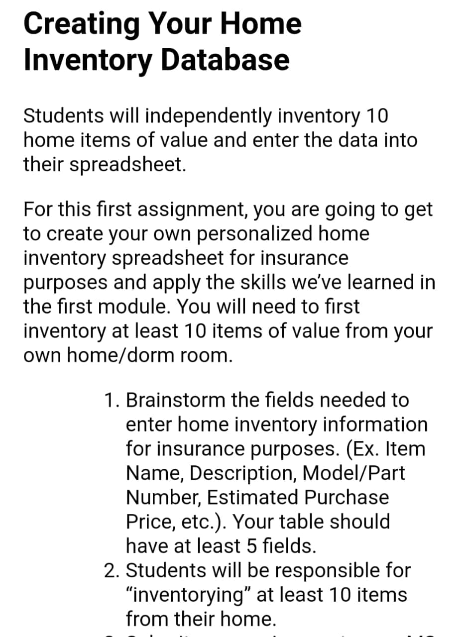 Creating Your Home
Inventory Database
Students will independently inventory 10
home items of value and enter the data into
their spreadsheet.
For this first assignment, you are going to get
to create your own personalized home
inventory spreadsheet for insurance
purposes and apply the skills we've learned in
the first module. You will need to first
inventory at least 10 items of value from your
own home/dorm room.
1. Brainstorm the fields needed to
enter home inventory information
for insurance purposes. (EX. Item
Name, Description, Model/Part
Number, Estimated Purchase
Price, etc.). Your table should
have at least 5 fields.
2. Students will be responsible for
"inventorying" at least 10 items
from their home.
