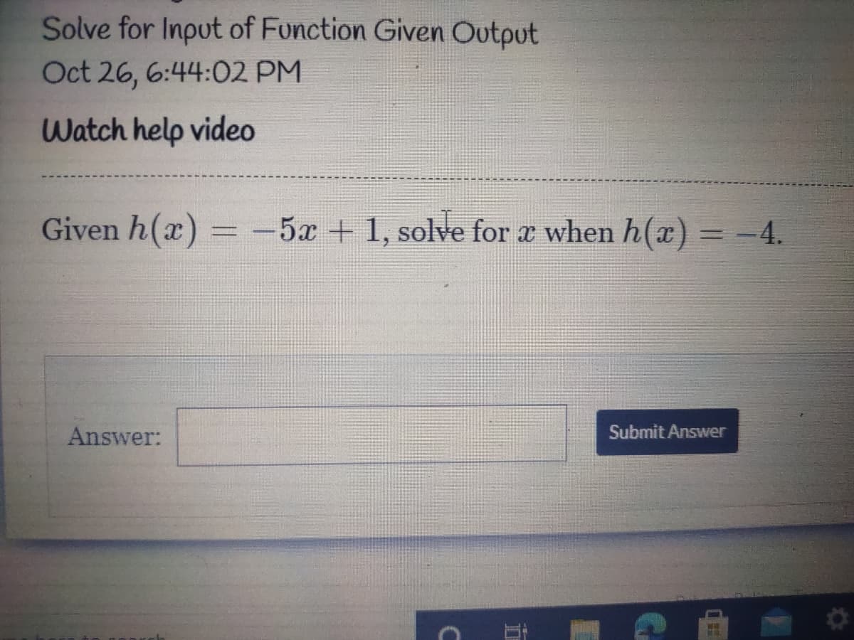 Solve for Input of Function Given Output
Oct 26, 6:44:02 PM
Watch help video
Given h(x) =
-5x + 1, solve for a when h(a) = -4.
Answer:
Submit Answer
五
