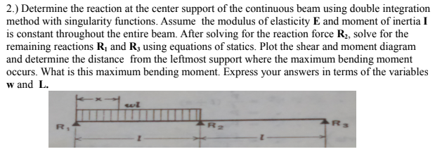 2.) Determine the reaction at the center support of the continuous beam using double integration
method with singularity functions. Assume the modulus of elasticity E and moment of inertia I
is constant throughout the entire beam. After solving for the reaction force R2, solve for the
remaining reactions R¡ and R3 using equations of statics. Plot the shear and moment diagram
and determine the distance from the leftmost support where the maximum bending moment
occurs. What is this maximum bending moment. Express your answers in terms of the variables
w and L.
R.
