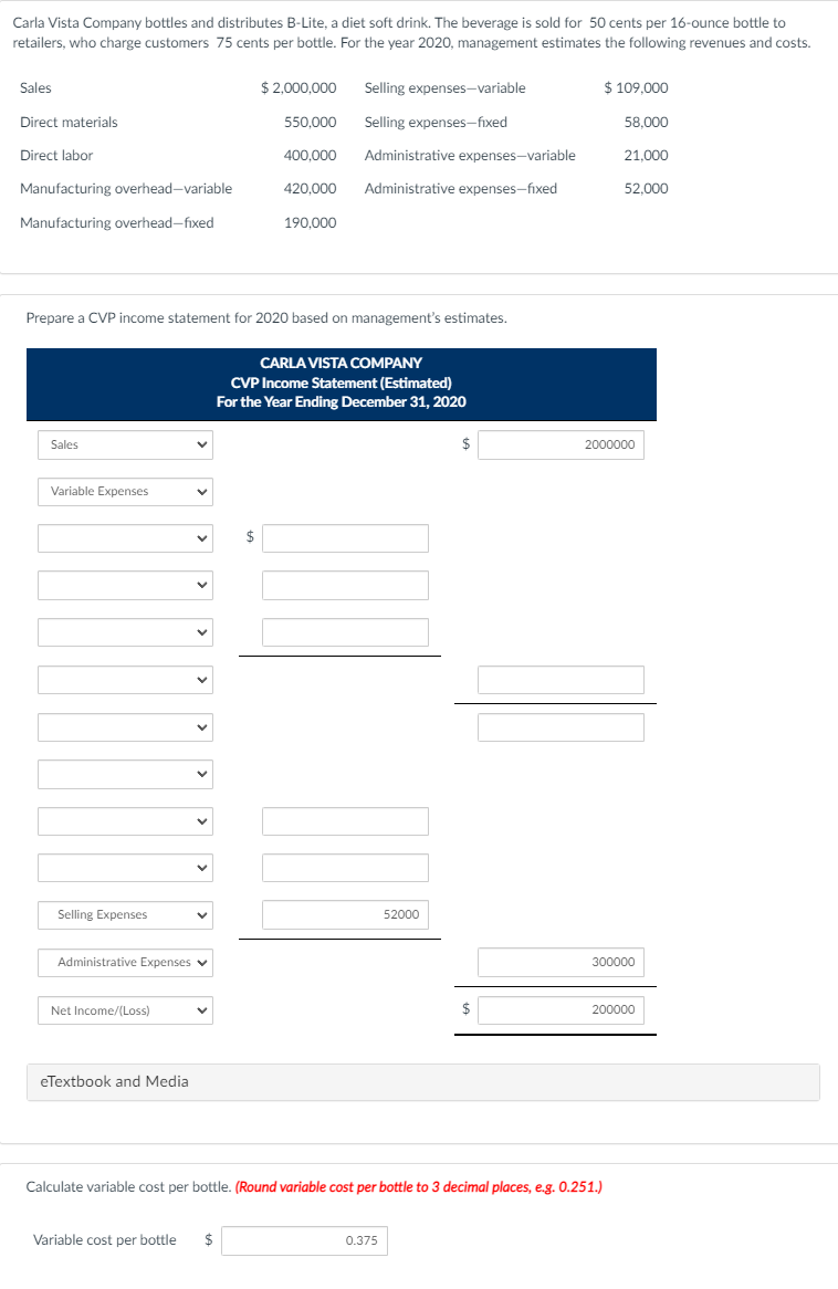 Carla Vista Company bottles and distributes B-Lite, a diet soft drink. The beverage is sold for 50 cents per 16-ounce bottle to
retailers, who charge customers 75 cents per bottle. For the year 2020, management estimates the following revenues and costs.
Sales
$ 2,000,000
Selling expenses-variable
$ 109.000
Direct materials
550,000
Selling expenses-fixed
58.000
Direct labor
400,000
Administrative expenses-variable
21.000
Manufacturing overhead-variable
420.000
Administrative expenses-fixed
52,000
Manufacturing overhead-fixed
190,000
Prepare a CVP income statement for 2020 based on management's estimates.
CARLA VISTA cOMPANY
CVP Income Statement (Estimated)
For the Year Ending December 31, 2020
Sales
2000000
Variable Expenses
Selling Expenses
52000
Administrative Expenses v
300000
Net Income/(Loss)
$
200000
eTextbook and Media
Calculate variable cost per bottle. (Round variable cost per bottle to 3 decimal places, e.g. 0.251.)
Variable cost per bottle
0.375
