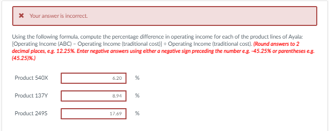 X Your answer is incorrect.
Using the following formula, compute the percentage difference in operating income for each of the product lines of Ayala:
(Operating Income (ABC) - Operating Income (traditional cost) + Operating Income (traditional cost). (Round answers to 2
decimal places, eg. 12.25%. Enter negative answers using either a negative sign preceding the number e.g. -45.25% or parentheses e.g.
(45.25)%)
Product 540X
6.20
Product 137Y
8.94
Product 2495
17.69
