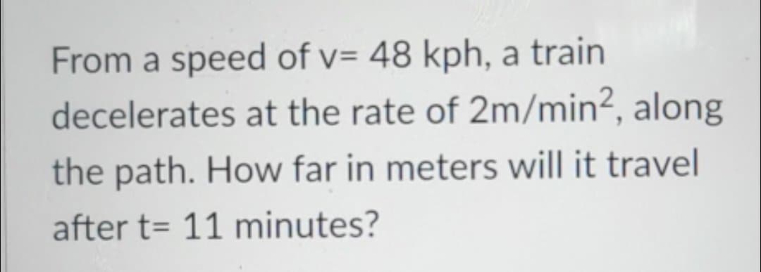 From a speed of v= 48 kph, a train
decelerates at the rate of 2m/min2, along
the path. How far in meters will it travel
after t= 11 minutes?