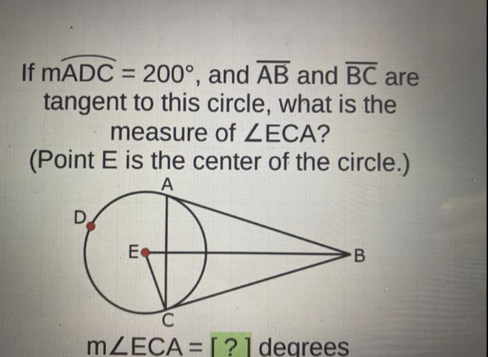 If mADC = 200°, and AB and BC are
tangent to this circle, what is the
measure of ZECA?
(Point E is the center of the circle.)
A
D
E
C
mZECA = [?] degrees
B