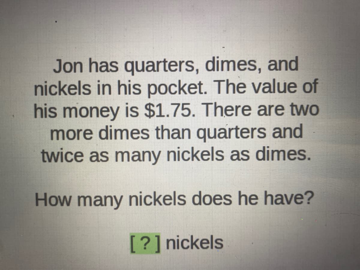 Jon has quarters, dimes, and
nickels in his pocket. The value of
his money is $1.75. There are two
more dimes than quarters and
twice as many nickels as dimes.
How many nickels does he have?
[?] nickels