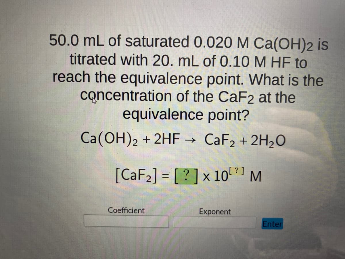 50.0 mL of saturated 0.020 M Ca(OH)2 is
titrated with 20. mL of 0.10 M HF to
reach the equivalence point. What is the
concentration of the CaF2 at the
equivalence point?
Ca(OH)2 + 2HF → CaF₂ + 2H₂O
?]
[CaF₂] = [? ] × 10²]
x M
Coefficient
Exponent
Enter