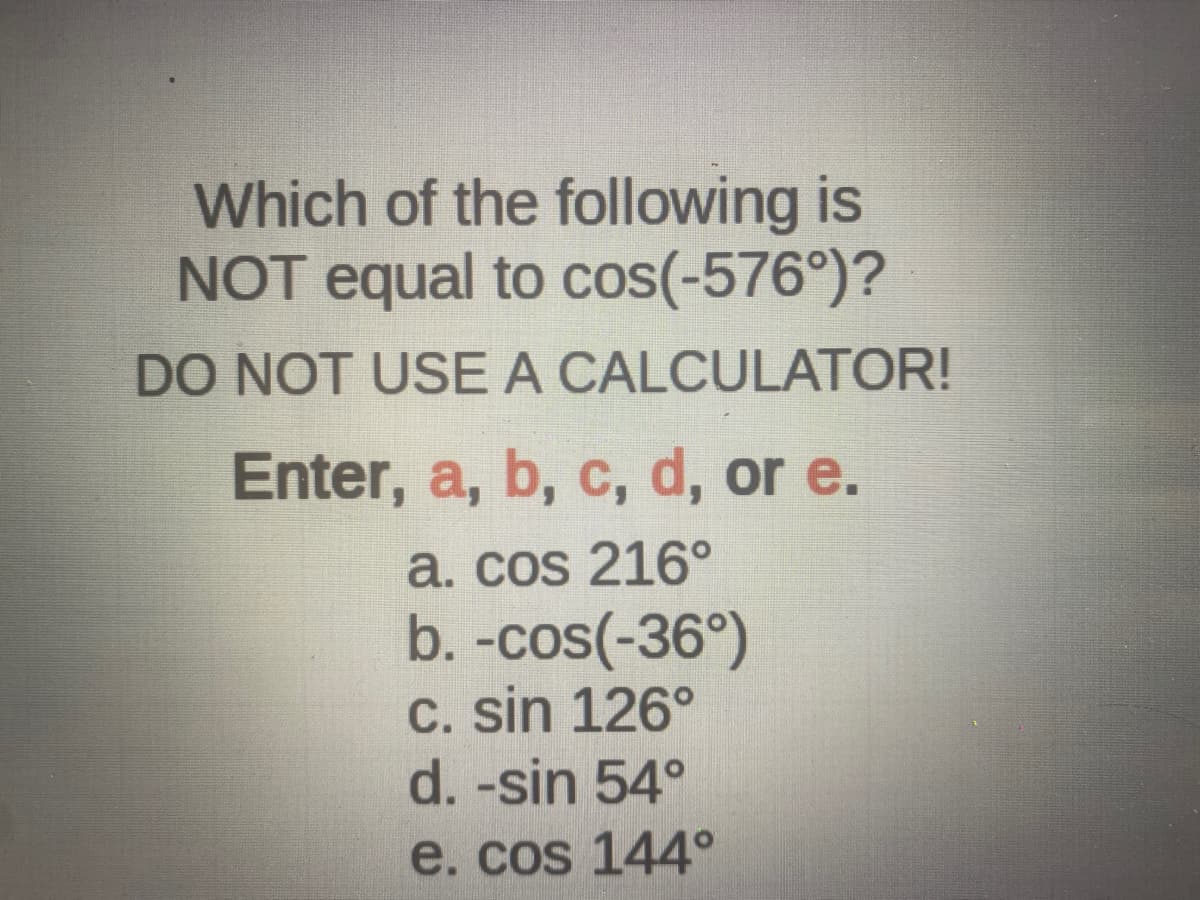 Which of the following is
NOT equal to cos(-576°)?
DO NOT USE A CALCULATOR!
Enter, a, b, c, d, or e.
a. cos 216°
b. -cos(-36°)
c. sin 126°
d. -sin 54°
e. cos 144°