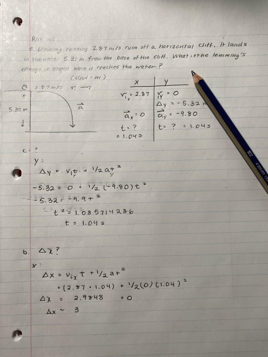 Borowa
Lenning cunning 2.87 m/3 runs off a horizontal cliff. It lands
in the water 5 32 m from the base of the cliff. What is the lemming's
dinge in height which it reaches the water?
(Unit = m)
7
↑
5.32 m
2-87m/s
C = ?
b.
y=
Ay = V₁ 1/₂ at ²
Ax?
ΔΥ
C
-5.32= 0 + 11/₂2 (²9.80) + ²
- 5.32 = 34.9 +²
2436
Ax = Vix t +
t21.085714286
t = 1.04 s
=
71, 2.5
Ax ~
-1/2a+²
(2.87 1.04) +
2.9848
3
ax: 0
t = ?
= 1.043
2.87
+ O
Y
= O
Ay = -5.32 m
ܠ
= 9.80
Cly
t = ?
= 1.045
1/2(0) (1.04) ²
SV
4 005401 12