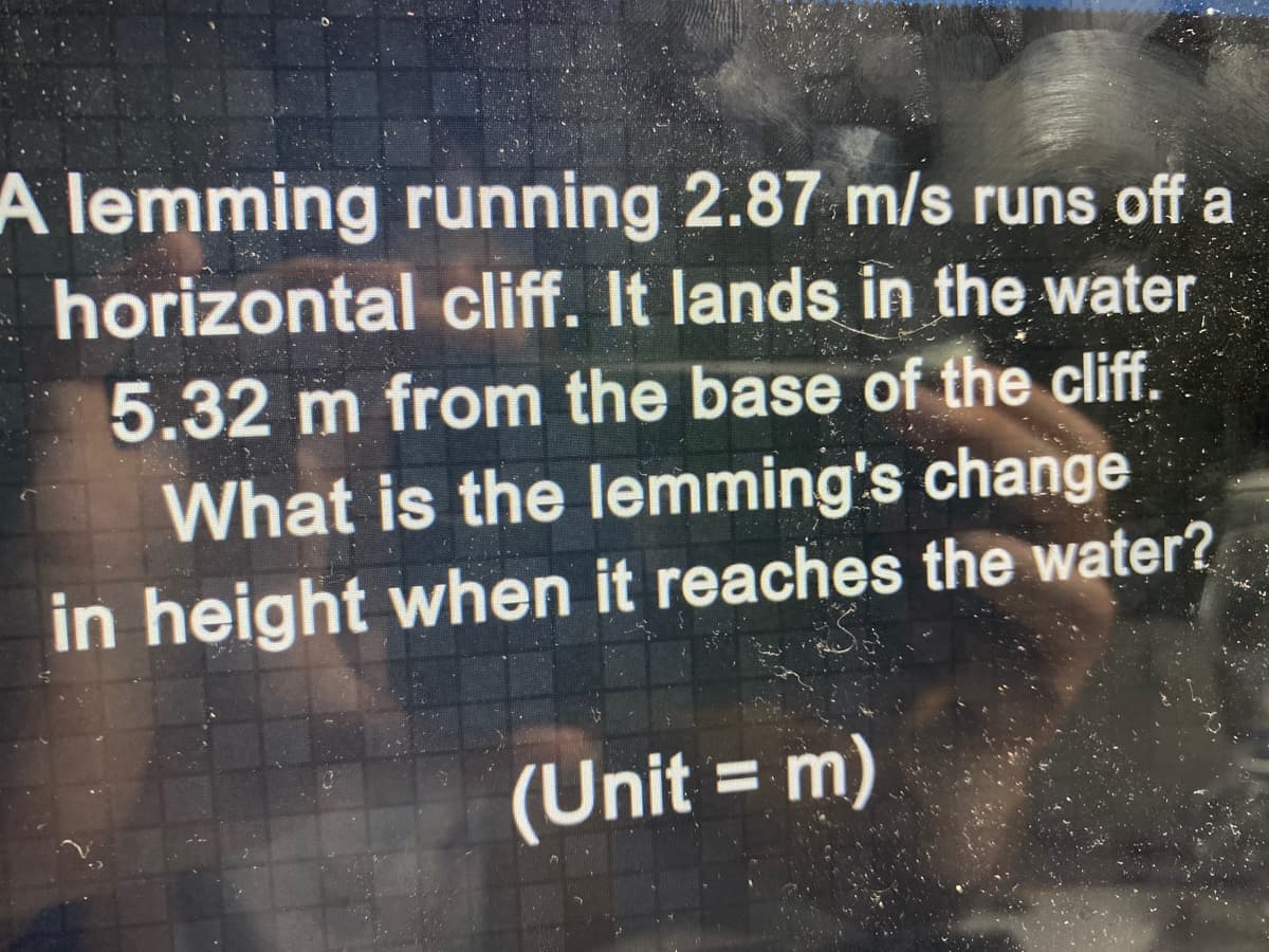 A lemming running 2.87 m/s runs off a
horizontal cliff. It lands in the water
5.32 m from the base of the cliff.
What is the lemming's change
in height when it reaches the water?
(Unit = m)