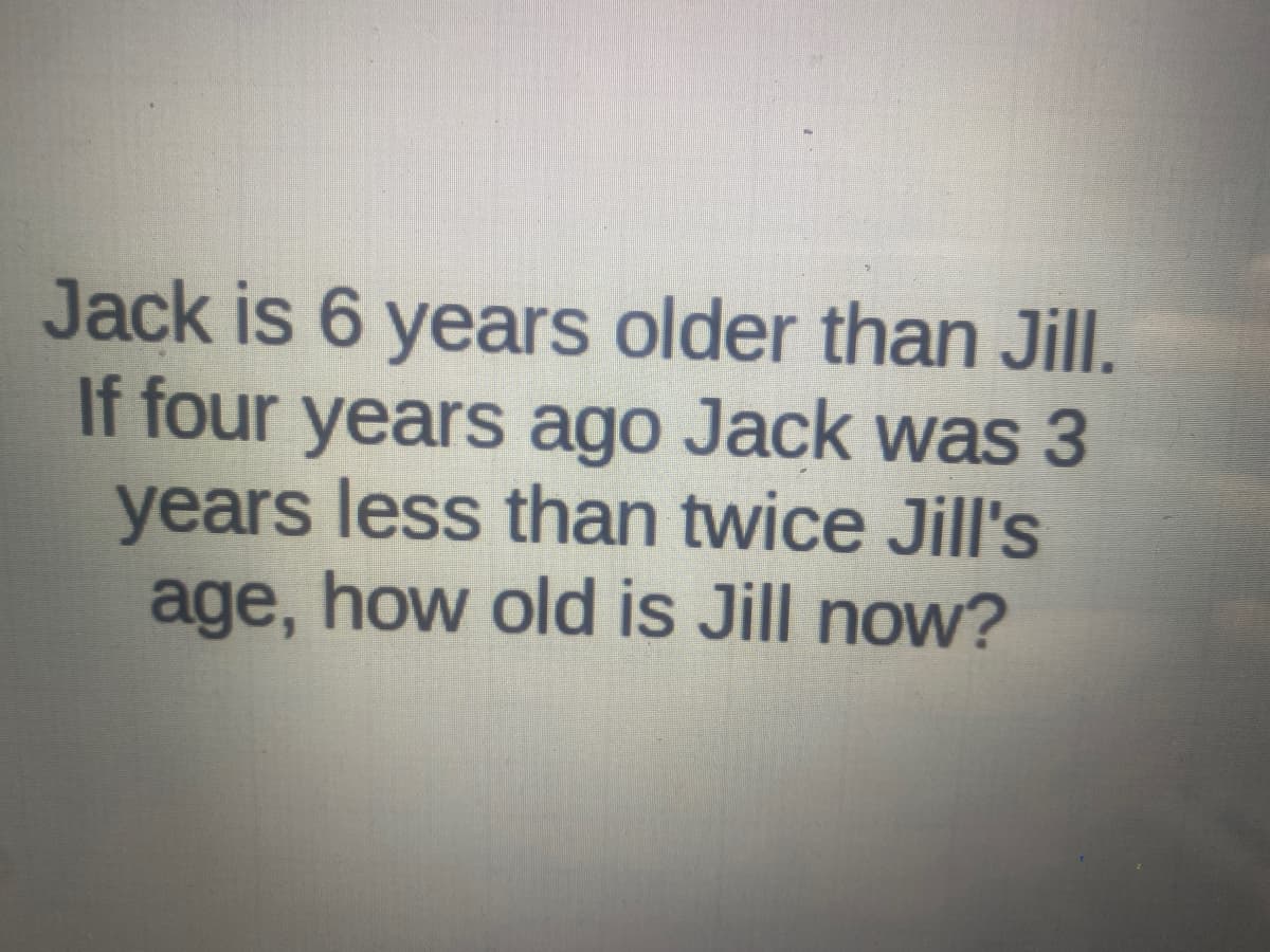 Jack is 6 years older than Jill.
If four years ago Jack was 3
years less than twice Jill's
age, how old is Jill now?