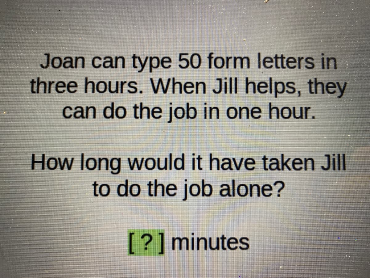 Joan can type 50 form letters in
three hours. When Jill helps, they
can do the job in one hour.
How long would it have taken Jill
to do the job alone?
[?] minutes