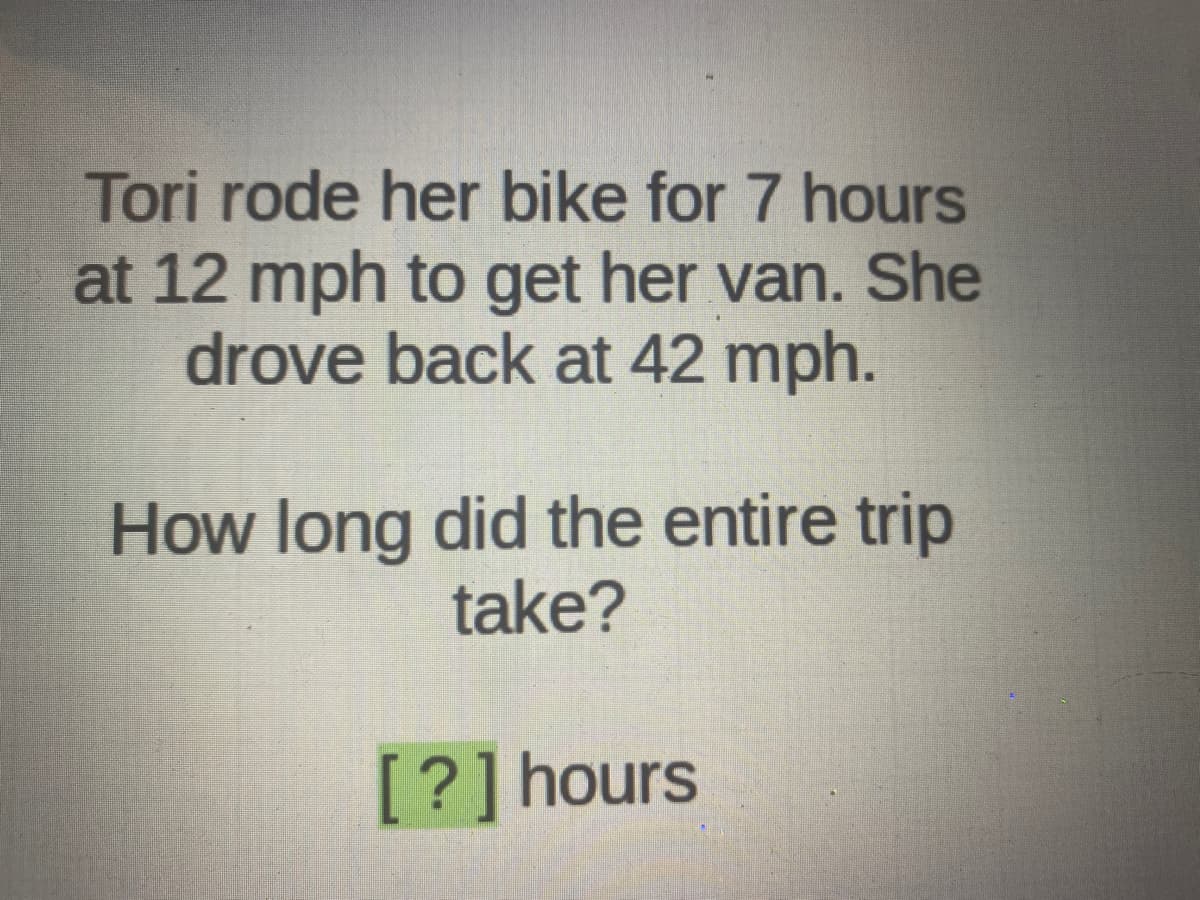 Tori rode her bike for 7 hours
at 12 mph to get her van. She
drove back at 42 mph.
How long did the entire trip
take?
[?] hours