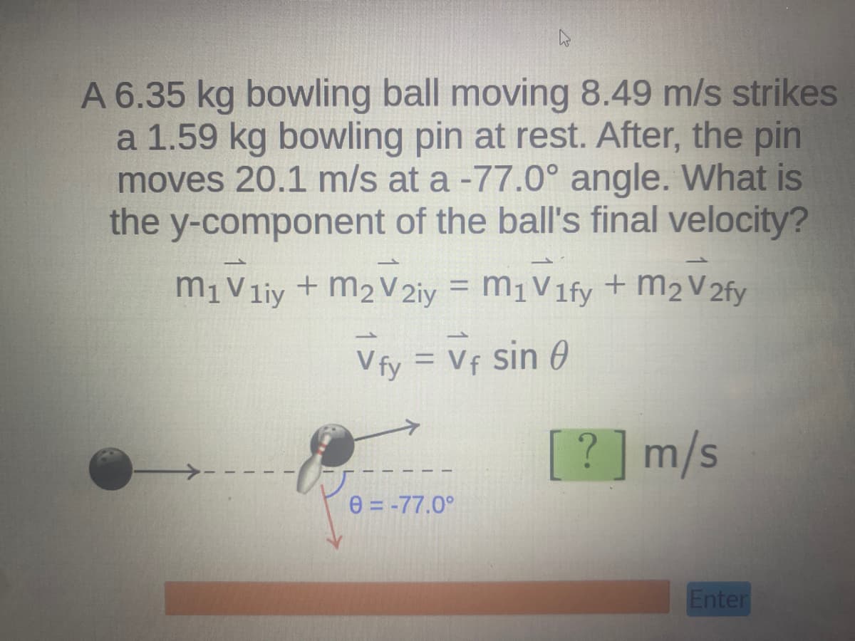 h
A 6.35 kg bowling ball moving 8.49 m/s strikes
a 1.59 kg bowling pin at rest. After, the pin
moves 20.1 m/s at a -77.0° angle. What is
the y-component of the ball's final velocity?
M₁ V1iy + m₂ V2iy = M₁ V1fy + m₂ V2fy
Vfy = Vf sin 0
[?] m/s
0=-77.0°
Enter
