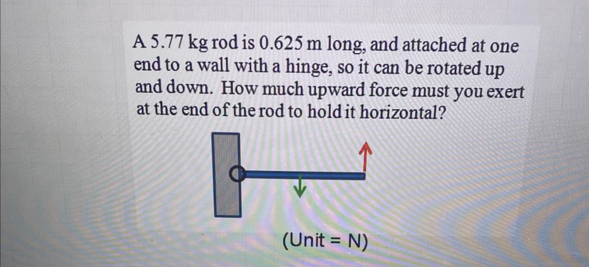 A 5.77 kg rod is 0.625 m long, and attached at one
end to a wall with a hinge, so it can be rotated up
and down. How much upward force must you exert
at the end of the rod to hold it horizontal?
(Unit = N)