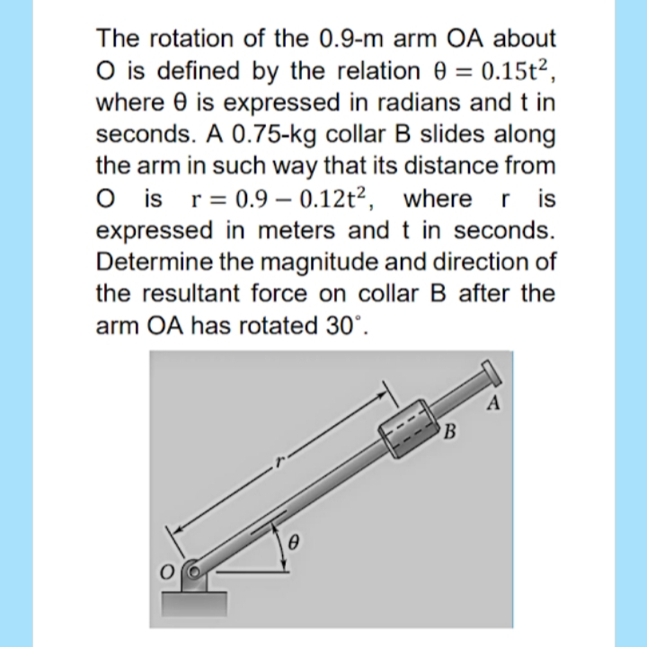 The rotation of the 0.9-m arm OA about
O is defined by the relation 0 = 0.15t²,
where e is expressed in radians and t in
seconds. A 0.75-kg collar B slides along
the arm in such way that its distance from
O is r= 0.9 – 0.12t²,
expressed in meters and t in seconds.
Determine the magnitude and direction of
the resultant force on collar B after the
where r is
r is
II
arm OA has rotated 30°.
