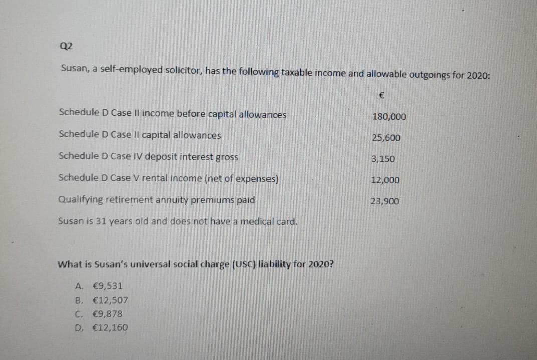 Q2
Susan, a self-employed solicitor, has the following taxable income and allowable outgoings for 2020:
€
Schedule D Case II income before capital allowances
180,000
Schedule D Case II capital allowances
25,600
Schedule D Case IV deposit interest gross
3,150
Schedule D Case V rental income (net of expenses)
12,000
Qualifying retirement annuity premiums paid
23,900
Susan is 31 years old and does not have a medical card.
What is Susan's universal social charge (USC) liability for 2020?
A. €9,531
B. €12,507
C. €9,878
D. €12,160
