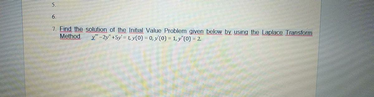 5.
6.
7. Find the solution of the Initial Value Problem given below by using the Laplace Transform
Method
x"-2y" +5y = t, y(0) = 0, y'(0) = 1, y"(0) = 2.
