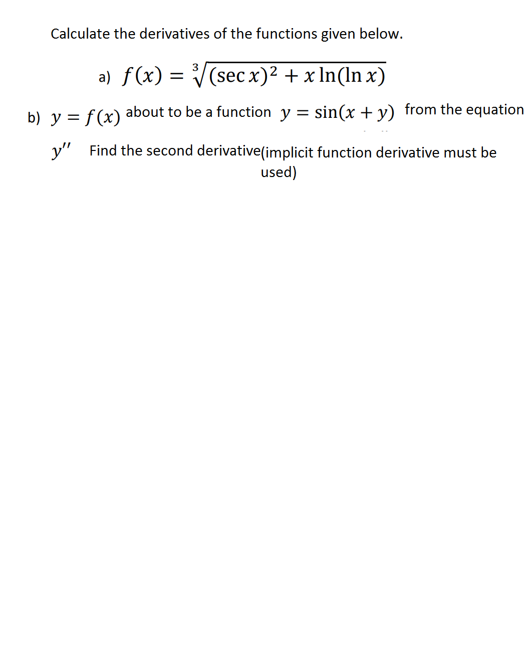 Calculate the derivatives of the functions given below.
a) f(x) = V(sec x)2 + x In(ln x)
3
b) y = f (x)
about to be a function y = sin(x + y) from the equation
y" Find the second derivative(implicit function derivative must be
used)
