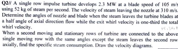 Q2// A single row impulse turbine develops 2.3 MW at a blade speed of 105 m/s
using 52 kg of steam per second. The velocity of steam leaving the nozzle at 310 m/s.
Determine the angles of nozzle and blade when the steam leaves the turbine blades at
a half angle of axial direction flow while the exit whirl velocity is one-third the total
whirl velocity.
When a second moving and stationary rows of turbine are connected to the above
single moving row with the same angles except the steam leaves the second row
axially, find the specific steam consumption. Draw the velocity diagrams.
15,36,3
