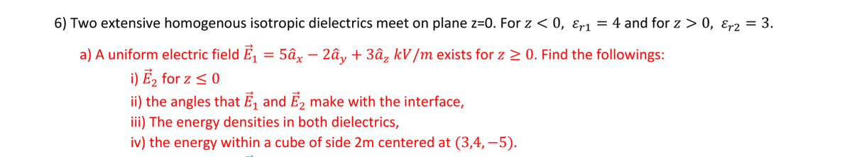 6) Two extensive homogenous isotropic dielectrics meet on plane z=0. For z < 0, ɛr1
= 4 and for z > 0, ɛr2 = 3.
a) A uniform electric field E, = 5âx – 2ây + 3â, kV /m exists for z 2 0. Find the followings:
i) E2 for z < 0
ii) the angles that É, and É, make with the interface,
iii) The energy densities in both dielectrics,
iv) the energy within a cube of side 2m centered at (3,4, –5).
