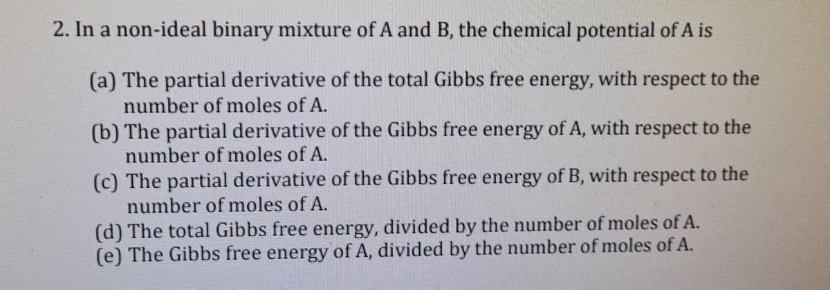 2. In a non-ideal binary mixture of A and B, the chemical potential of A is
(a) The partial derivative of the total Gibbs free energy, with respect to the
number of moles of A.
(b) The partial derivative of the Gibbs free energy of A, with respect to the
number of moles of A.
(c) The partial derivative of the Gibbs free energy of B, with respect to the
number of moles of A.
(d) The total Gibbs free energy, divided by the number of moles of A.
(e) The Gibbs free energy of A, divided by the number of moles of A.
