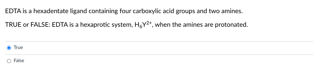 EDTA is a hexadentate ligand containing four carboxylic acid groups and two amines.
TRUE or FALSE: EDTA is a hexaprotic system, H6Y²*, when the amines are protonated.
O True
O False
