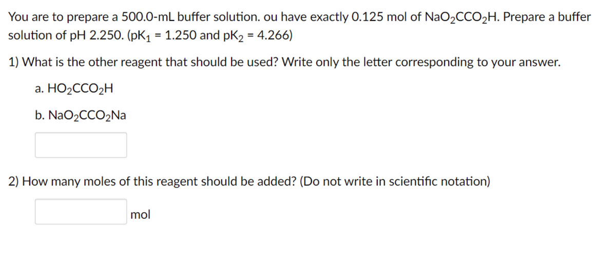 You are to prepare a 500.0-mL buffer solution. ou have exactly 0.125 mol of NaO2CCO2H. Prepare a buffer
solution of pH 2.250. (pK1 = 1.250 and pK2 = 4.266)
1) What is the other reagent that should be used? Write only the letter corresponding to your answer.
a. HO2CCO2H
b. NaO2CCO2Na
2) How many moles of this reagent should be added? (Do not write in scientific notation)
mol
