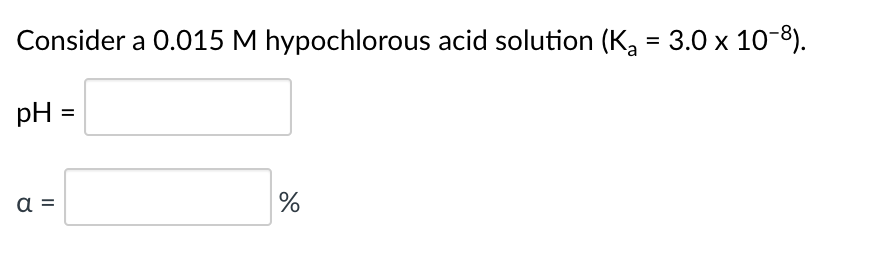 Consider a 0.015 M hypochlorous acid solution (K, = 3.0 x 10-8).
pH =
a =
