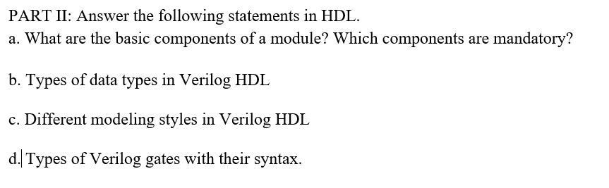 PART II: Answer the following statements in HDL.
a. What are the basic components of a module? Which components are mandatory?
b. Types of data types in Verilog HDL
c. Different modeling styles in Verilog HDL
d. Types of Verilog gates with their syntax.
