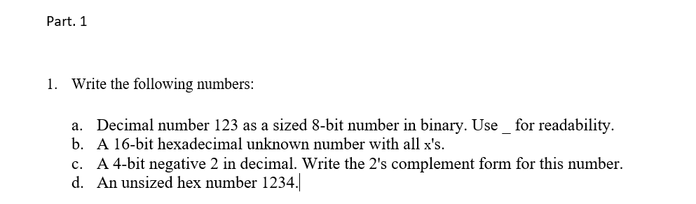 Part. 1
1. Write the following numbers:
a. Decimal number 123 as a sized 8-bit number in binary. Use_ for readability.
b. A 16-bit hexadecimal unknown number with all x's.
c. A 4-bit negative 2 in decimal. Write the 2's complement form for this number.
d. An unsized hex number 1234.
