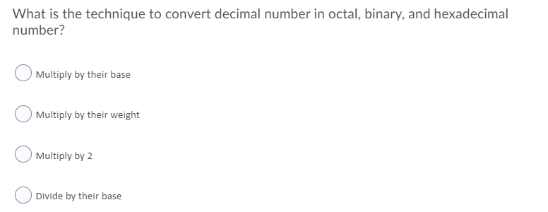 What is the technique to convert decimal number in octal, binary, and hexadecimal
number?
Multiply by their base
Multiply by their weight
Multiply by 2
Divide by their base
