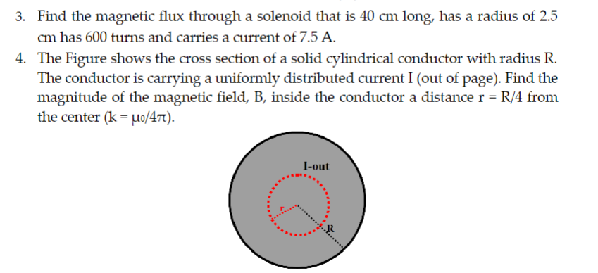 3. Find the magnetic flux through a solenoid that is 40 cm long, has a radius of 2.5
cm has 600 turns and carries a current of 7.5 A.
4.
The Figure shows the cross section of a solid cylindrical conductor with radius R.
The conductor is carrying a uniformly distributed current I (out of page). Find the
magnitude of the magnetic field, B, inside the conductor a distance r = R/4 from
the center (k = uo/47).
I-out