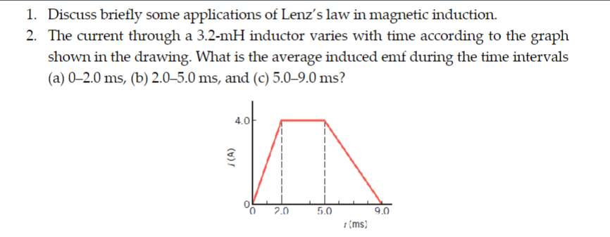 1. Discuss briefly some applications of Lenz's law in magnetic induction.
2. The current through a 3.2-mH inductor varies with time according to the graph
shown in the drawing. What is the average induced emf during the time intervals
(a) 0-2.0 ms, (b) 2.0-5.0 ms, and (c) 5.0-9.0 ms?
4.0
I(A)
2.0
5.0
+ (ms)
9.0