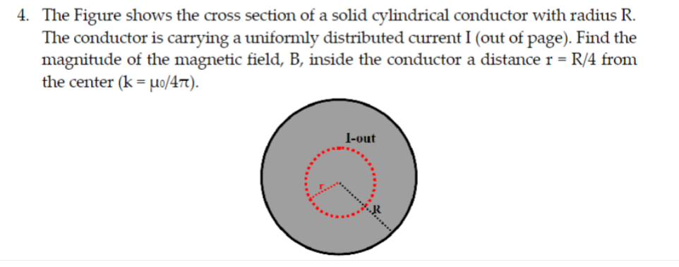 4. The Figure shows the cross section of a solid cylindrical conductor with radius R.
The conductor is carrying a uniformly distributed current I (out of page). Find the
magnitude of the magnetic field, B, inside the conductor a distance r = R/4 from
the center (k = uo/47).
I-out