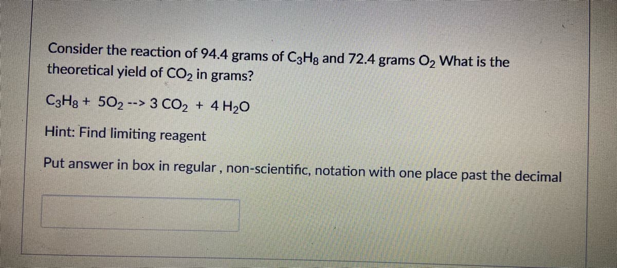 Consider the reaction of 94.4 grams of C3H3 and 72.4 grams O2 What is the
theoretical yield of CO2 in grams?
C3H3 + 502 --> 3 CO2 + 4 H2O
Hint: Find limiting reagent
Put answer in box in regular, non-scientific, notation with one place past the decimal
