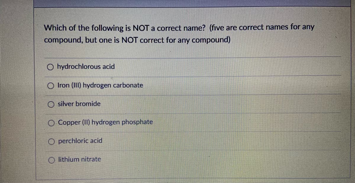 Which of the following is NOT a correct name? (five are correct names for any
compound, but one is NOT correct for any compound)
O hydrochlorous acid
Iron (III) hydrogen carbonate
silver bromide
Copper (II) hydrogen phosphate
perchloric acid
lithium nitrate
